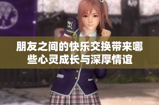 朋友之间的快乐交换带来哪些心灵成长与深厚情谊