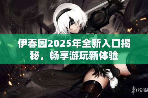 伊春园2025年全新入口揭秘，畅享游玩新体验
