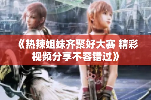 《热辣姐妹齐聚好大赛 精彩视频分享不容错过》