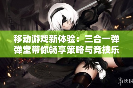 移动游戏新体验：三合一弹弹堂带你畅享策略与竞技乐趣