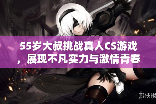 55岁大叔挑战真人CS游戏，展现不凡实力与激情青春