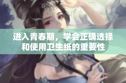 进入青春期，学会正确选择和使用卫生纸的重要性