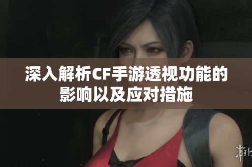 深入解析CF手游透视功能的影响以及应对措施