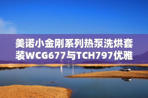 美诺小金刚系列热泵洗烘套装WCG677与TCH797优雅搭配体验