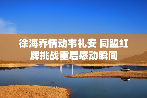 徐海乔情动韦礼安 同盟红牌挑战重启感动瞬间