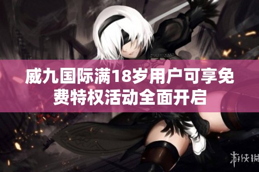 威九国际满18岁用户可享免费特权活动全面开启