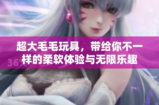 超大毛毛玩具，带给你不一样的柔软体验与无限乐趣