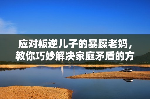 应对叛逆儿子的暴躁老妈，教你巧妙解决家庭矛盾的方法