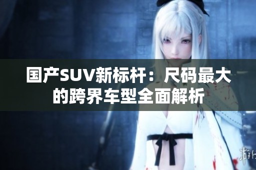 国产SUV新标杆：尺码最大的跨界车型全面解析