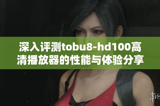 深入评测tobu8-hd100高清播放器的性能与体验分享