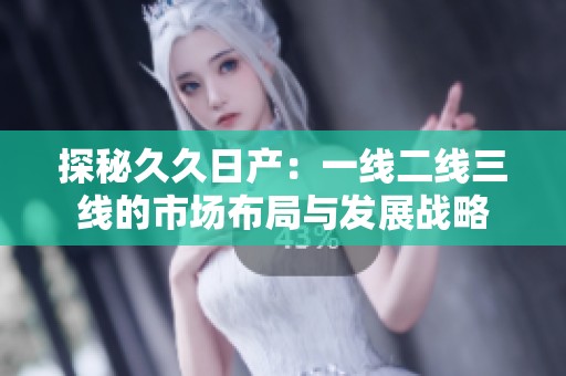 探秘久久日产：一线二线三线的市场布局与发展战略