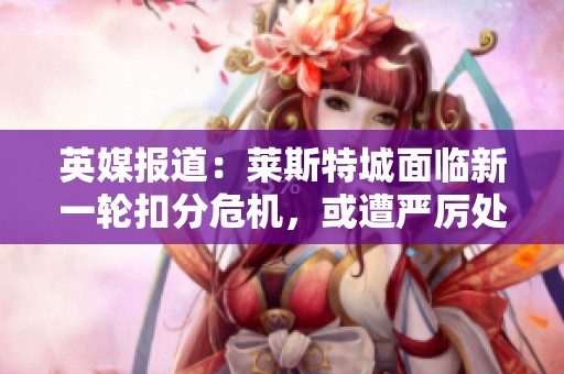 英媒报道：莱斯特城面临新一轮扣分危机，或遭严厉处罚