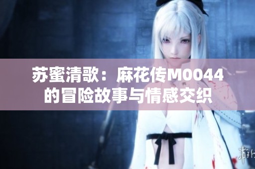 苏蜜清歌：麻花传M0044的冒险故事与情感交织