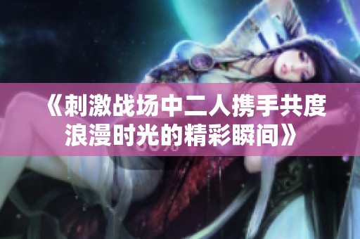 《刺激战场中二人携手共度浪漫时光的精彩瞬间》