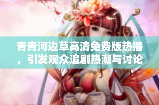 青青河边草高清免费版热播，引发观众追剧热潮与讨论