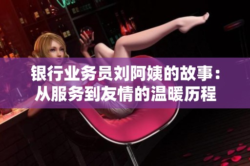 银行业务员刘阿姨的故事：从服务到友情的温暖历程