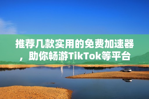 推荐几款实用的免费加速器，助你畅游TikTok等平台