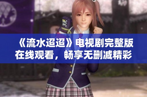 《流水迢迢》电视剧完整版在线观看，畅享无删减精彩剧情
