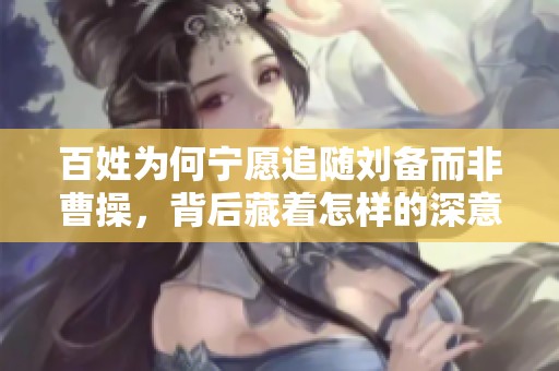 百姓为何宁愿追随刘备而非曹操，背后藏着怎样的深意
