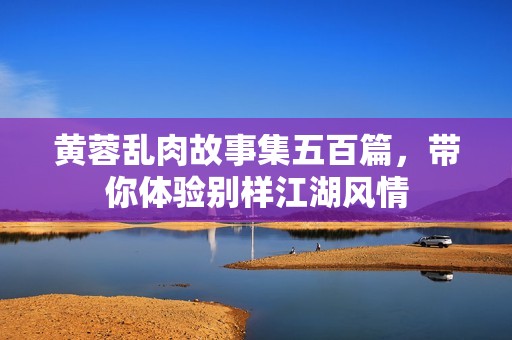 黄蓉乱肉故事集五百篇，带你体验别样江湖风情