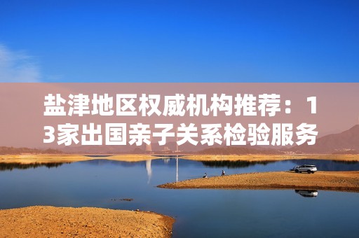 盐津地区权威机构推荐：13家出国亲子关系检验服务一览