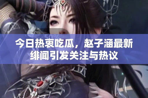 今日热衷吃瓜，赵子涵最新绯闻引发关注与热议