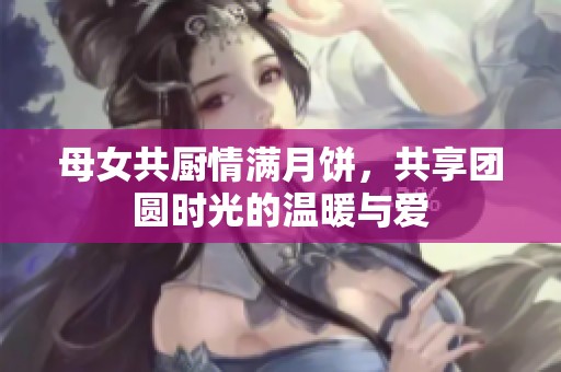 母女共厨情满月饼，共享团圆时光的温暖与爱