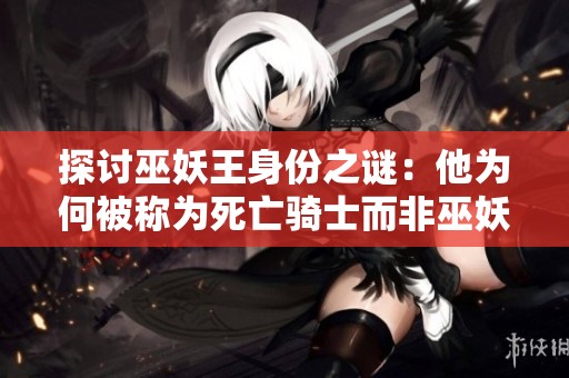 探讨巫妖王身份之谜：他为何被称为死亡骑士而非巫妖