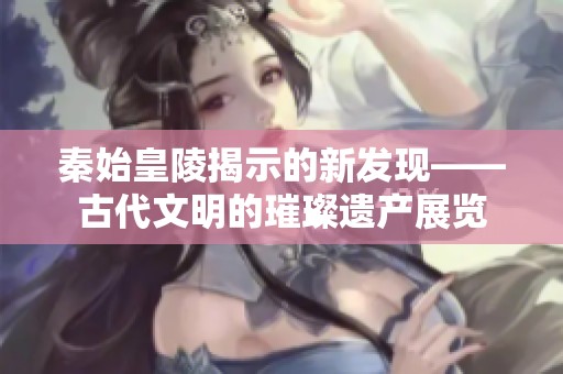 秦始皇陵揭示的新发现——古代文明的璀璨遗产展览
