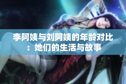 李阿姨与刘阿姨的年龄对比：她们的生活与故事