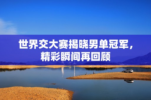 世界交大赛揭晓男单冠军，精彩瞬间再回顾