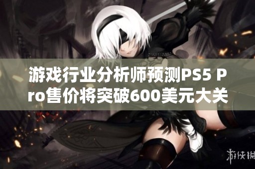 游戏行业分析师预测PS5 Pro售价将突破600美元大关
