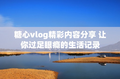 糖心vlog精彩内容分享 让你过足眼瘾的生活记录