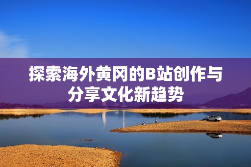 探索海外黄冈的B站创作与分享文化新趋势