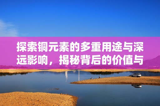 探索铜元素的多重用途与深远影响，揭秘背后的价值与潜力