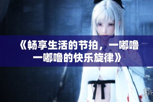 《畅享生活的节拍，一嘟噜一嘟噜的快乐旋律》