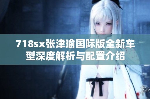 718sx张津瑜国际版全新车型深度解析与配置介绍