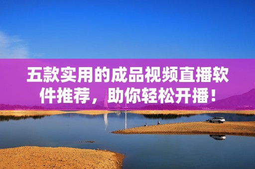 五款实用的成品视频直播软件推荐，助你轻松开播！