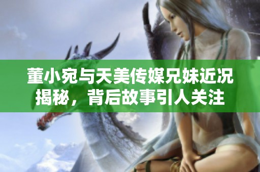 董小宛与天美传媒兄妹近况揭秘，背后故事引人关注