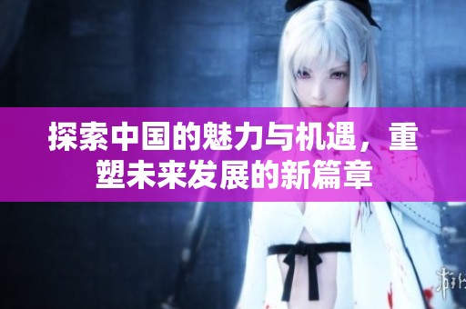 探索中国的魅力与机遇，重塑未来发展的新篇章