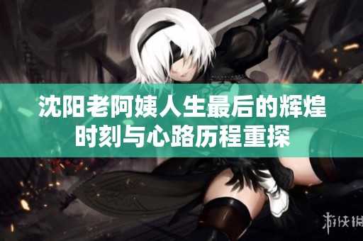 沈阳老阿姨人生最后的辉煌时刻与心路历程重探