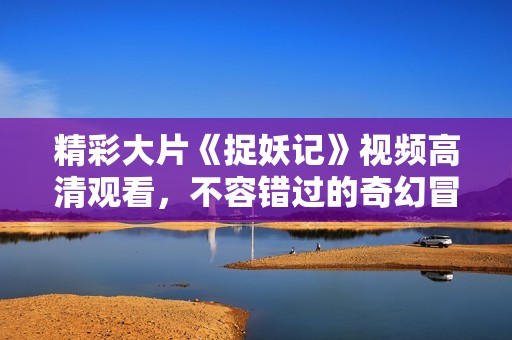 精彩大片《捉妖记》视频高清观看，不容错过的奇幻冒险之旅