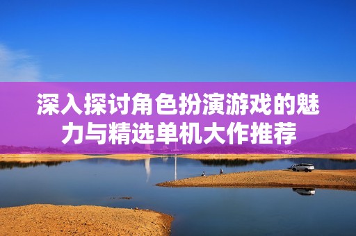 深入探讨角色扮演游戏的魅力与精选单机大作推荐