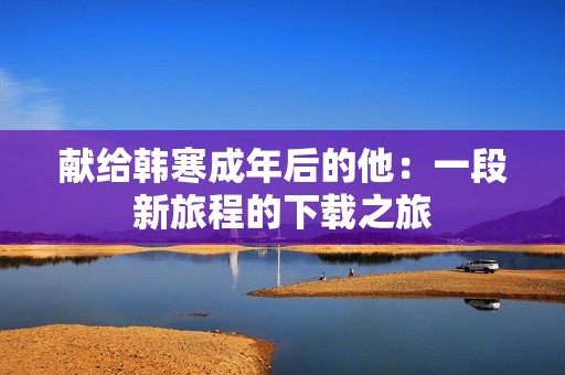 献给韩寒成年后的他：一段新旅程的下载之旅