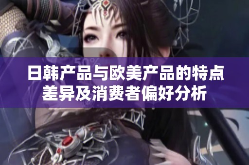 日韩产品与欧美产品的特点差异及消费者偏好分析