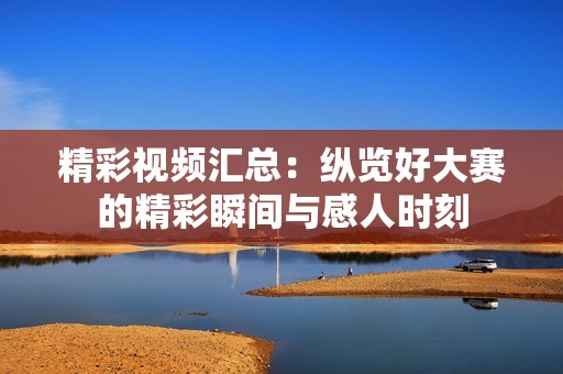 精彩视频汇总：纵览好大赛的精彩瞬间与感人时刻