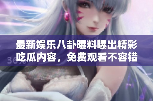 最新娱乐八卦曝料曝出精彩吃瓜内容，免费观看不容错过！