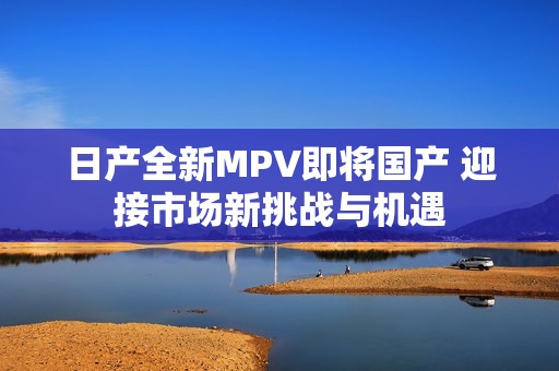日产全新MPV即将国产 迎接市场新挑战与机遇