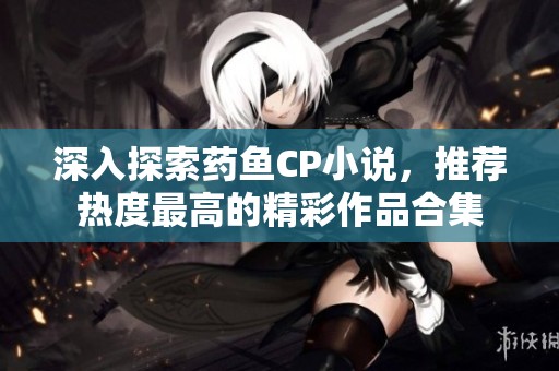 深入探索药鱼CP小说，推荐热度最高的精彩作品合集