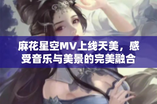 麻花星空MV上线天美，感受音乐与美景的完美融合